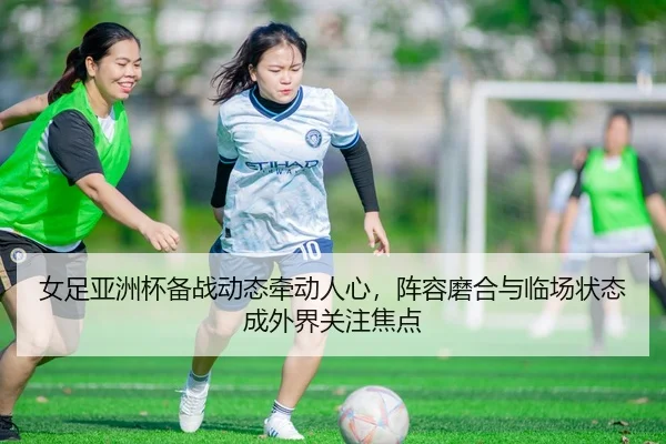 女足亚洲杯备战动态牵动人心，阵容磨合与临场状态成外界关注焦点