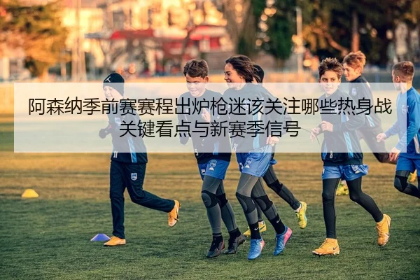 阿森纳季前赛赛程出炉枪迷该关注哪些热身战关键看点与新赛季信号